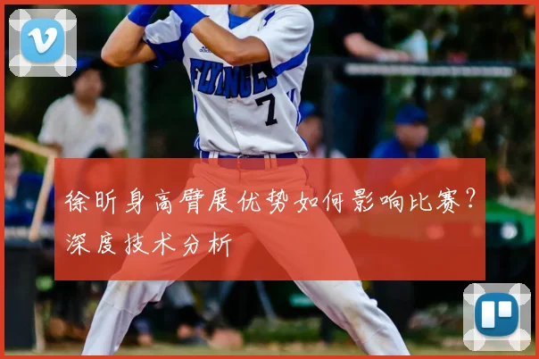 徐昕身高臂展优势如何影响比赛?深度技术分析