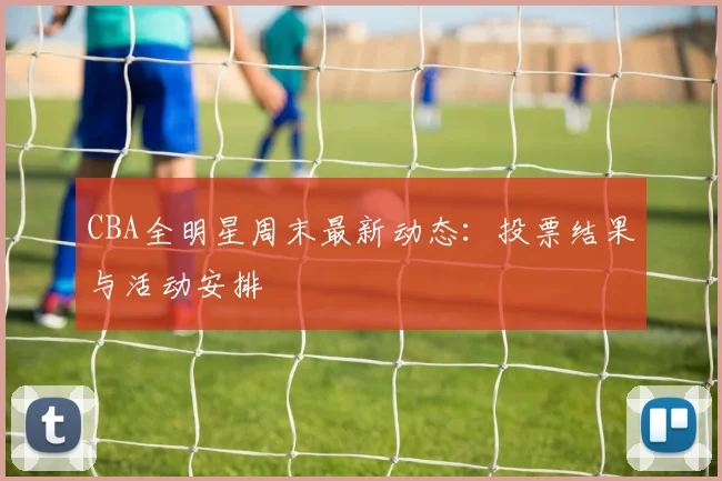 CBA全明星周末最新动态:投票结果与活动安排
