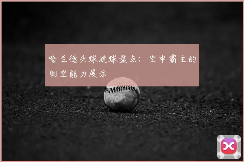 哈兰德头球进球盘点:空中霸主的制空能力展示