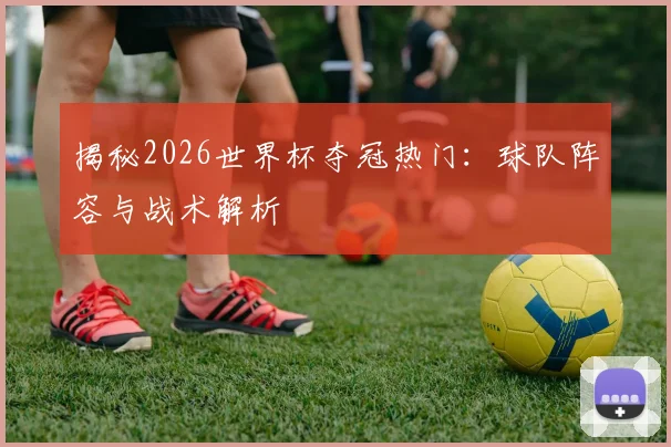 揭秘2026世界杯夺冠热门:球队阵容与战术解析