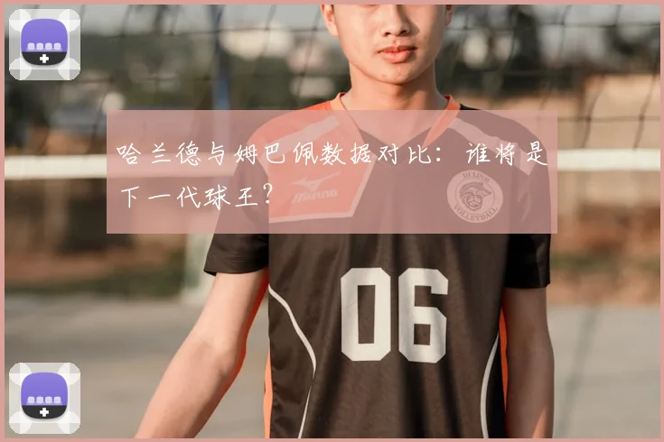 哈兰德与姆巴佩数据对比:谁将是下一代球王?