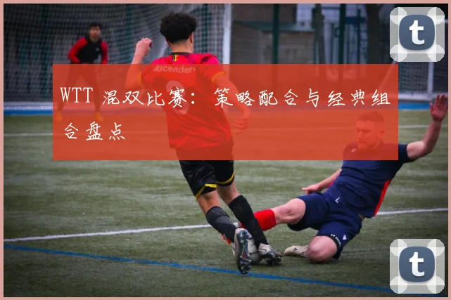 WTT 混双比赛：策略配合与经典组合盘点