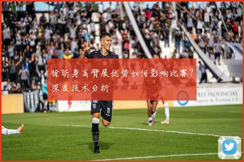 徐昕身高臂展优势如何影响比赛?深度技术分析