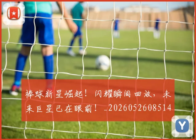 棒球新星崛起！闪耀瞬间回放，未来巨星已在眼前！_20260526085145