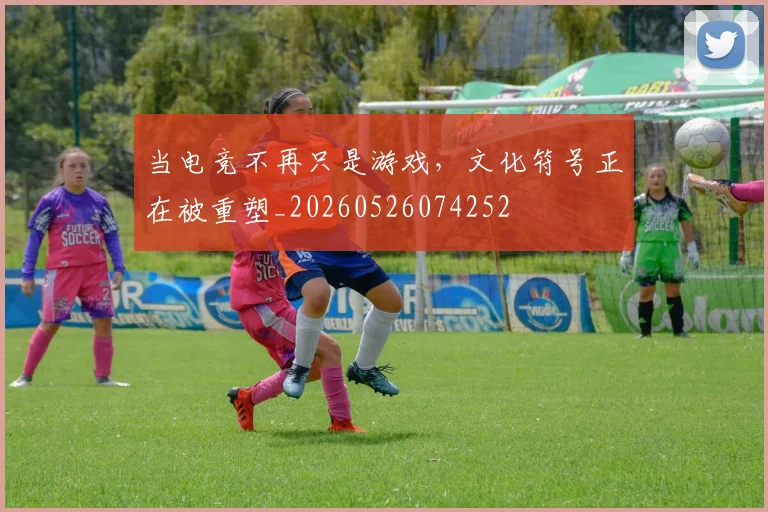 当电竞不再只是游戏，文化符号正在被重塑_20260526074252