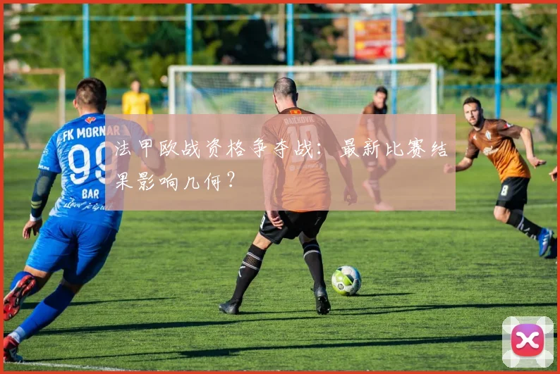 法甲欧战资格争夺战:最新比赛结果影响几何?
