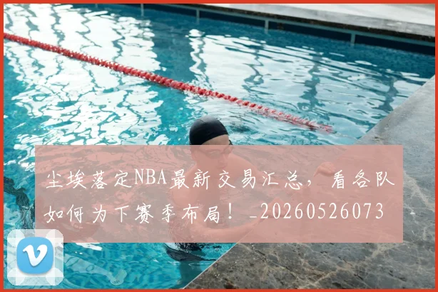 尘埃落定NBA最新交易汇总,看各队如何为下赛季布局!_20260526073723