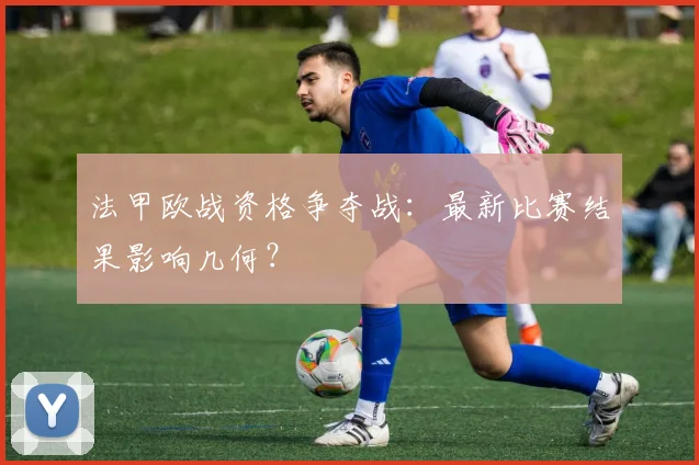 法甲欧战资格争夺战:最新比赛结果影响几何?